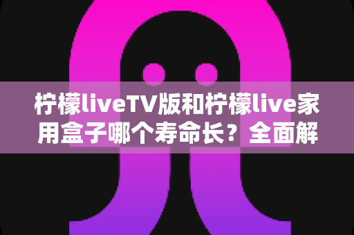 柠檬liveTV版和柠檬live家用盒子哪个寿命长？全面解析帮您做出明智选择