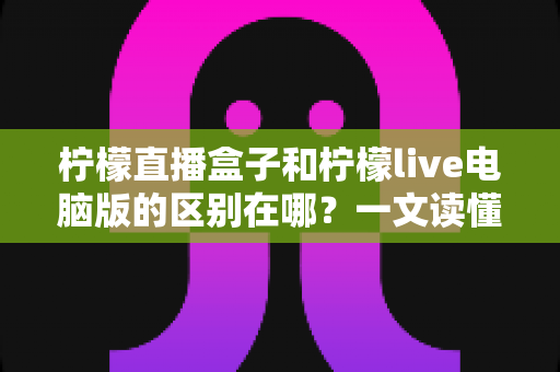 柠檬直播盒子和柠檬live电脑版的区别在哪？一文读懂两大版本核心差异，帮你选对设备不踩坑