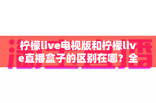 柠檬live电视版和柠檬live直播盒子的区别在哪?全面对比解析与选购指南大公开 柠檬live电视版和柠檬live直播盒子的区别在哪?全面对比解析与选购指南大公开