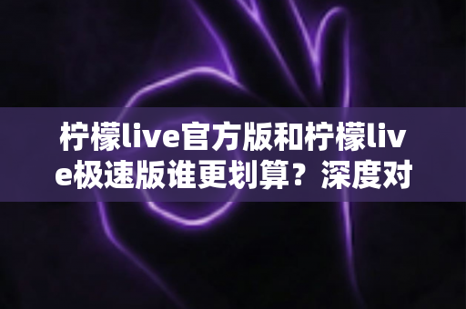 柠檬live官方版和柠檬live极速版谁更划算？深度对比分析助你精准选择最佳版本