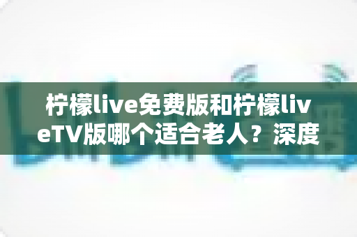 柠檬live免费版和柠檬liveTV版哪个适合老人?深度对比解析,帮您为长辈找到最省心的观影方案 柠檬live免费版和柠檬liveTV版哪个适合老人?深度对比解析,帮您为长辈找到最省心的观影方案