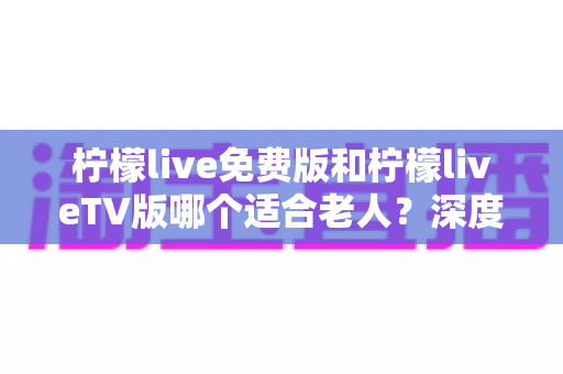 柠檬live免费版和柠檬liveTV版哪个适合老人?深度对比解析,帮您为长辈找到最省心的观影方案 柠檬live免费版和柠檬liveTV版哪个适合老人?深度对比解析,帮您为长辈找到最省心的观影方案