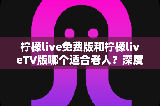 柠檬live免费版和柠檬liveTV版哪个适合老人?深度对比解析,帮您为长辈找到最省心的观影方案 柠檬live免费版和柠檬liveTV版哪个适合老人?深度对比解析,帮您为长辈找到最省心的观影方案