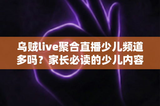 乌贼live聚合直播少儿频道多吗?家长必读的少儿内容全解析与使用指南 乌贼live聚合直播少儿频道多吗?家长必读的少儿内容全解析与使用指南