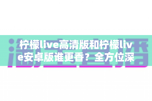 柠檬live高清版和柠檬live安卓版谁更香？全方位深度对比帮你选出最适合的版本
