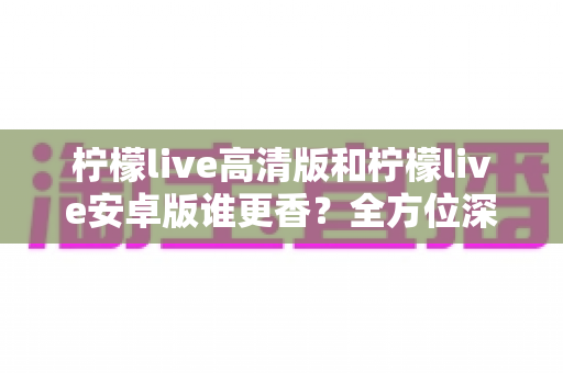 柠檬live高清版和柠檬live安卓版谁更香？全方位深度对比帮你选出最适合的版本