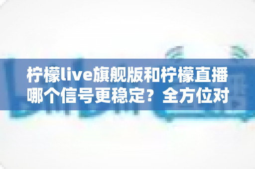 柠檬live旗舰版和柠檬直播哪个信号更稳定？全方位对比测评与实用选择指南