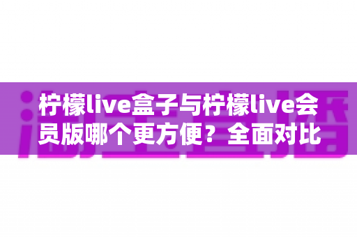 柠檬live盒子与柠檬live会员版哪个更方便？全面对比助你轻松选出适合自己的版本