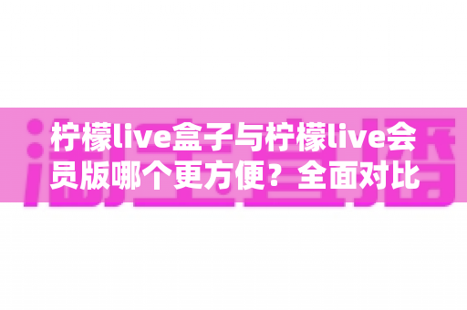 柠檬live盒子与柠檬live会员版哪个更方便？全面对比助你轻松选出适合自己的版本