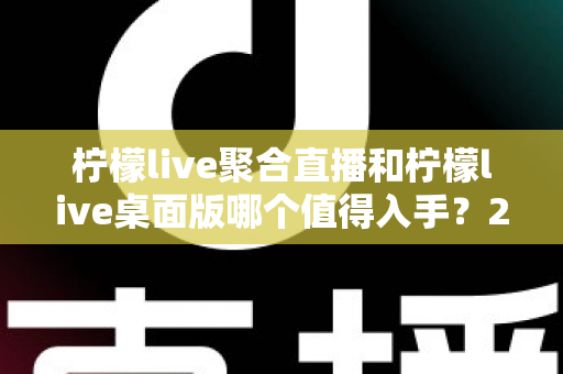 柠檬live聚合直播和柠檬live桌面版哪个值得入手？2025年最全选购指南与深度对比分析