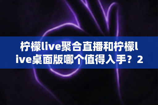 柠檬live聚合直播和柠檬live桌面版哪个值得入手？2025年最全选购指南与深度对比分析