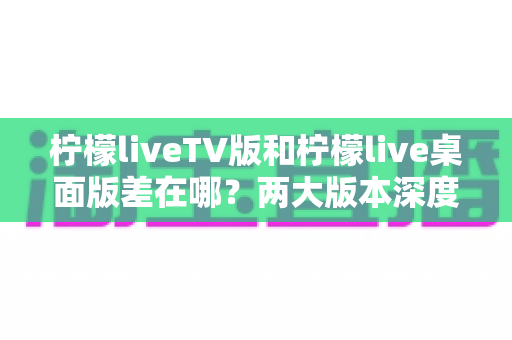 柠檬liveTV版和柠檬live桌面版差在哪?两大版本深度对比全解析 柠檬liveTV版和柠檬live桌面版差在哪?两大版本深度对比全解析