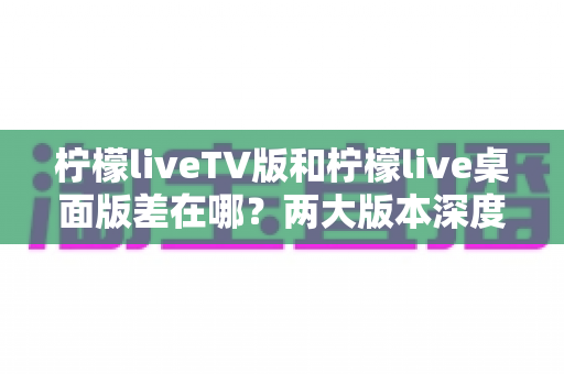 柠檬liveTV版和柠檬live桌面版差在哪?两大版本深度对比全解析 柠檬liveTV版和柠檬live桌面版差在哪?两大版本深度对比全解析