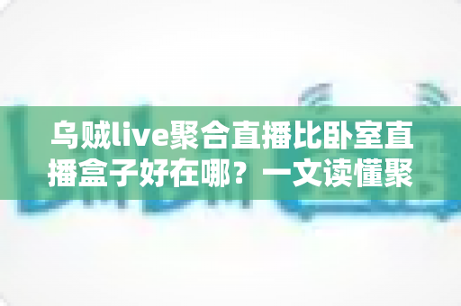 乌贼live聚合直播比卧室直播盒子好在哪？一文读懂聚合直播APP的五大核心优势