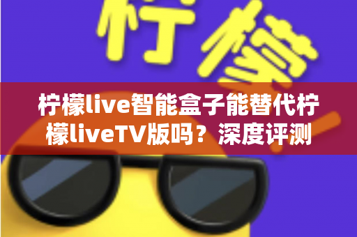 柠檬live智能盒子能替代柠檬liveTV版吗?深度评测与选购指南一次看懂 柠檬live智能盒子能替代柠檬liveTV版吗?深度评测与选购指南一次看懂