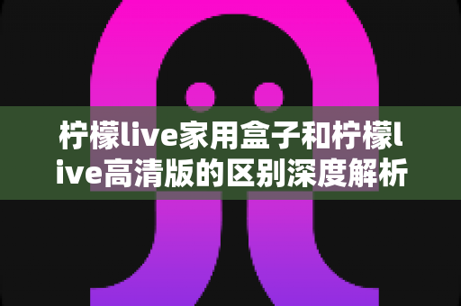 柠檬live家用盒子和柠檬live高清版的区别深度解析:一文看懂选购要点,找到最适合你的大屏观影方案! 柠檬live家用盒子和柠檬live高清版的区别深度解析:一文看懂选购要点,找到最适合你的大屏观影方案!