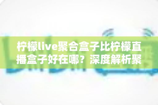 柠檬live聚合盒子比柠檬直播盒子好在哪?深度解析聚合盒子的核心优势与选购全指南 柠檬live聚合盒子比柠檬直播盒子好在哪?深度解析聚合盒子的核心优势与选购全指南