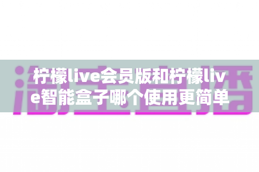 柠檬live会员版和柠檬live智能盒子哪个使用更简单？一篇看懂的实用对比指南