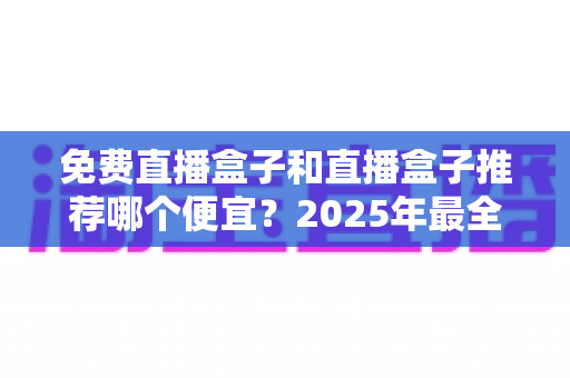 免费直播盒子和直播盒子推荐哪个便宜?2025年最全价格对比与高性价比选购指南 免费直播盒子和直播盒子推荐哪个便宜?2025年最全价格对比与高性价比选购指南