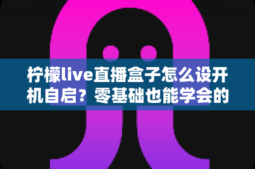 柠檬live直播盒子怎么设开机自启？零基础也能学会的完整设置教程与实用技巧