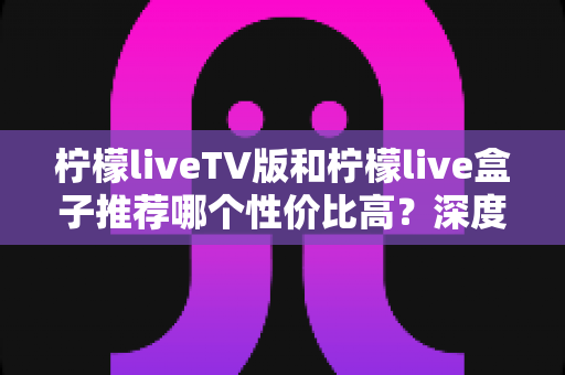柠檬liveTV版和柠檬live盒子推荐哪个性价比高?深度对比评测与选购指南 柠檬liveTV版和柠檬live盒子推荐哪个性价比高?深度对比评测与选购指南