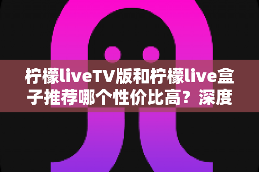 柠檬liveTV版和柠檬live盒子推荐哪个性价比高?深度对比评测与选购指南 柠檬liveTV版和柠檬live盒子推荐哪个性价比高?深度对比评测与选购指南