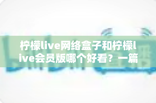 柠檬live网络盒子和柠檬live会员版哪个好看？一篇文章帮你选对不选贵