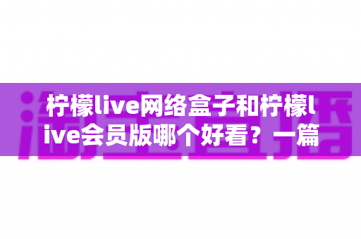 柠檬live网络盒子和柠檬live会员版哪个好看？一篇文章帮你选对不选贵