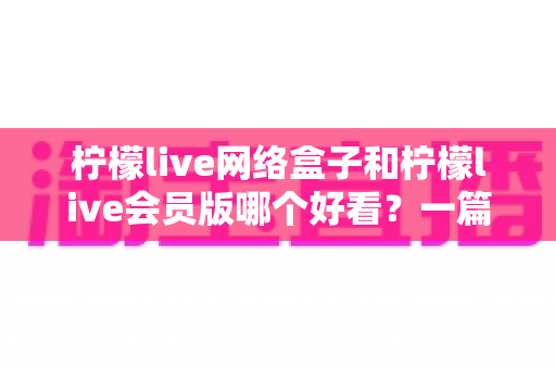 柠檬live网络盒子和柠檬live会员版哪个好看？一篇文章帮你选对不选贵