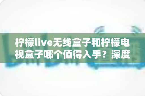 柠檬live无线盒子和柠檬电视盒子哪个值得入手？深度测评对比帮你选对不踩坑