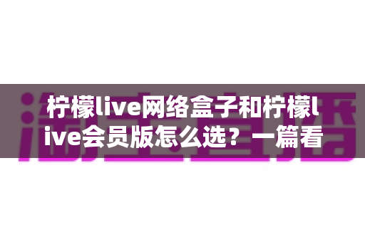 柠檬live网络盒子和柠檬live会员版怎么选？一篇看懂两种方案差异的实用选购指南