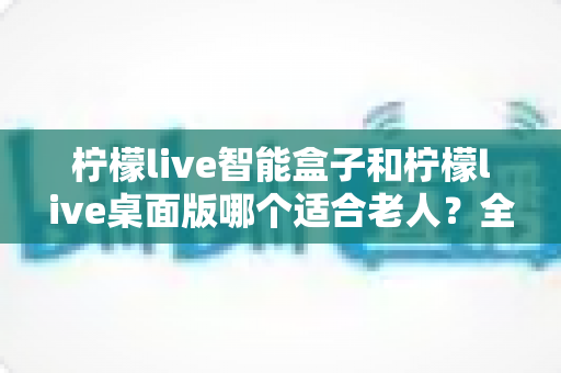 柠檬live智能盒子和柠檬live桌面版哪个适合老人?全面对比分析与贴心选购指南 柠檬live智能盒子和柠檬live桌面版哪个适合老人?全面对比分析与贴心选购指南