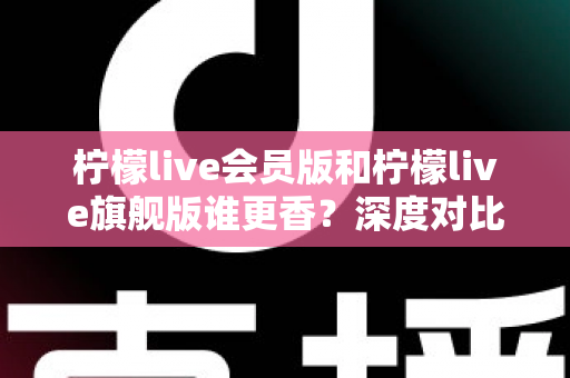 柠檬live会员版和柠檬live旗舰版谁更香?深度对比帮你选对版本不花冤枉钱 柠檬live会员版和柠檬live旗舰版谁更香?深度对比帮你选对版本不花冤枉钱