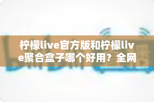 柠檬live官方版和柠檬live聚合盒子哪个好用?全网最全对比评测与选择指南 柠檬live官方版和柠檬live聚合盒子哪个好用?全网最全对比评测与选择指南