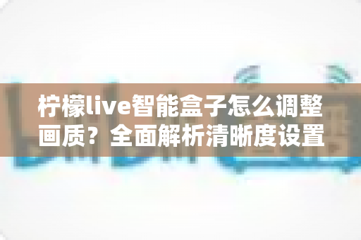 柠檬live智能盒子怎么调整画质？全面解析清晰度设置技巧，轻松打造家庭影院级观影体验