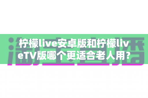 柠檬live安卓版和柠檬liveTV版哪个更适合老人用?——长辈看直播的最佳选择全攻略 柠檬live安卓版和柠檬liveTV版哪个更适合老人用?——长辈看直播的最佳选择全攻略
