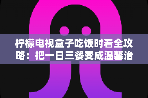 柠檬电视盒子吃饭时看全攻略：把一日三餐变成温馨治愈的下饭时光