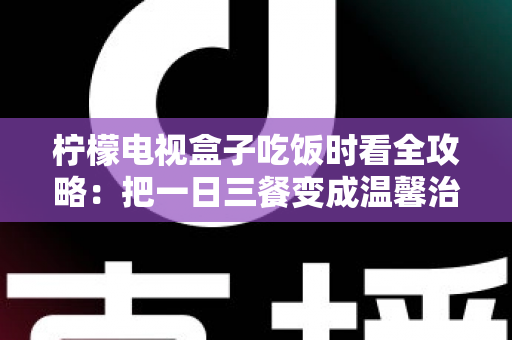 柠檬电视盒子吃饭时看全攻略：把一日三餐变成温馨治愈的下饭时光