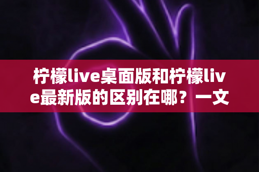 柠檬live桌面版和柠檬live最新版的区别在哪？一文看懂两大版本核心差异，选对版本观看体验翻倍
