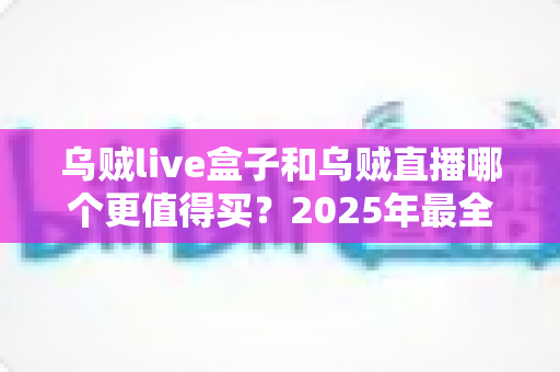 乌贼live盒子和乌贼直播哪个更值得买？2025年最全选购对比指南，看完不再纠结
