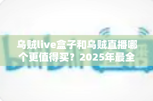乌贼live盒子和乌贼直播哪个更值得买？2025年最全选购对比指南，看完不再纠结