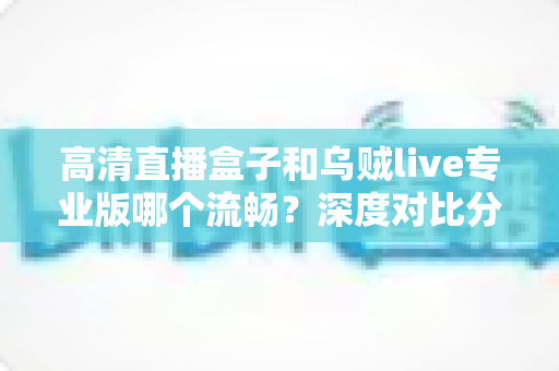 高清直播盒子和乌贼live专业版哪个流畅?深度对比分析与选购指南 高清直播盒子和乌贼live专业版哪个流畅?深度对比分析与选购指南
