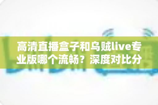 高清直播盒子和乌贼live专业版哪个流畅?深度对比分析与选购指南 高清直播盒子和乌贼live专业版哪个流畅?深度对比分析与选购指南