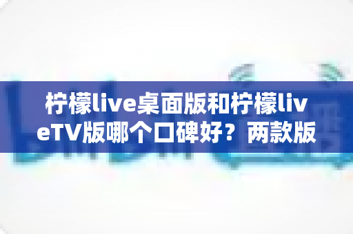 柠檬live桌面版和柠檬liveTV版哪个口碑好?两款版本全方位对比评测帮你选对不踩坑 柠檬live桌面版和柠檬liveTV版哪个口碑好?两款版本全方位对比评测帮你选对不踩坑