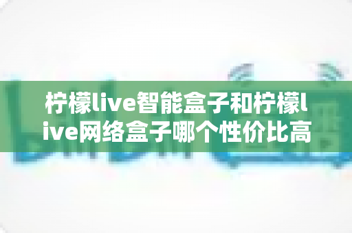 柠檬live智能盒子和柠檬live网络盒子哪个性价比高?2025最新选购对比全指南 柠檬live智能盒子和柠檬live网络盒子哪个性价比高?2025最新选购对比全指南