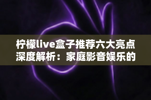 柠檬live盒子推荐六大亮点深度解析:家庭影音娱乐的高性价比之选 柠檬live盒子推荐六大亮点深度解析:家庭影音娱乐的高性价比之选