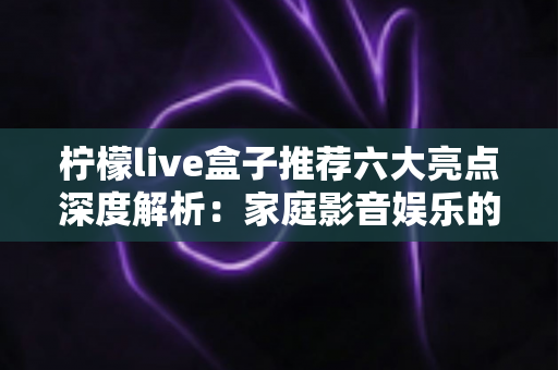柠檬live盒子推荐六大亮点深度解析:家庭影音娱乐的高性价比之选 柠檬live盒子推荐六大亮点深度解析:家庭影音娱乐的高性价比之选
