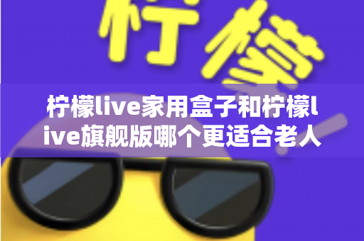 柠檬live家用盒子和柠檬live旗舰版哪个更适合老人用？一文看懂适老选购攻略