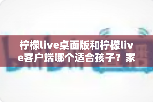 柠檬live桌面版和柠檬live客户端哪个适合孩子?家长必读的全面对比与安全选择指南 柠檬live桌面版和柠檬live客户端哪个适合孩子?家长必读的全面对比与安全选择指南
