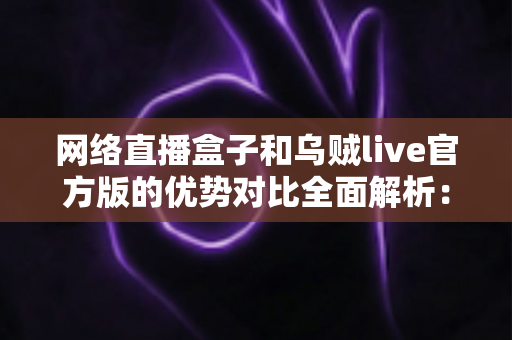 网络直播盒子和乌贼live官方版的优势对比全面解析:选对直播工具,让观看与推流体验一步到位 网络直播盒子和乌贼live官方版的优势对比全面解析:选对直播工具,让观看与推流体验一步到位